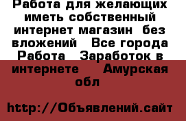  Работа для желающих иметь собственный интернет магазин, без вложений - Все города Работа » Заработок в интернете   . Амурская обл.